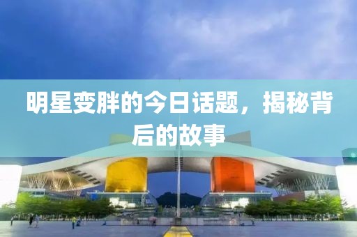明星变胖的今日话题，揭秘背后的故事