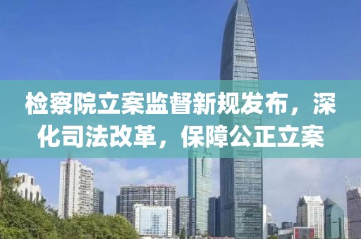 检察院立案监督新规发布，深化司法改革，保障公正立案