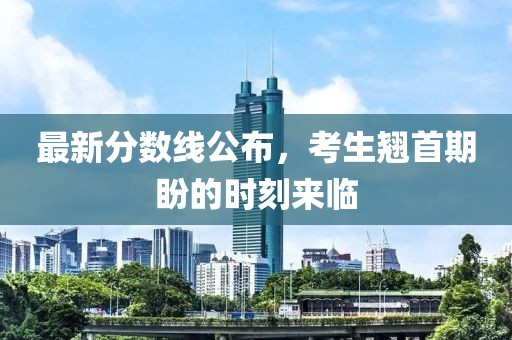 最新分数线公布，考生翘首期盼的时刻来临