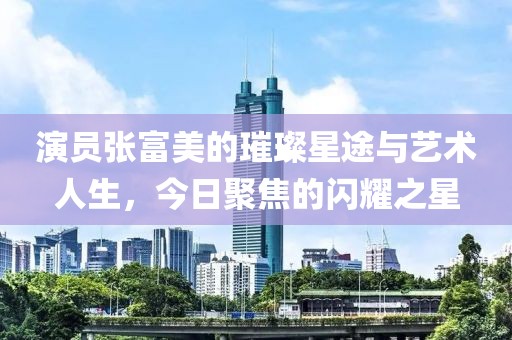 演员张富美的璀璨星途与艺术人生，今日聚焦的闪耀之星