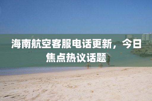 海南航空客服电话更新，今日焦点热议话题