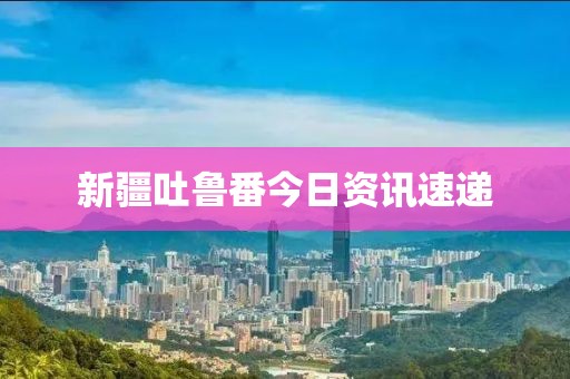 新疆吐鲁番今日资讯速递