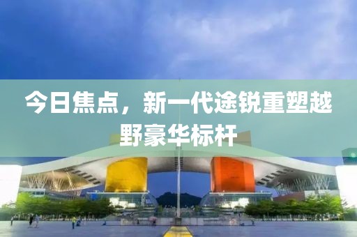 今日焦点，新一代途锐重塑越野豪华标杆