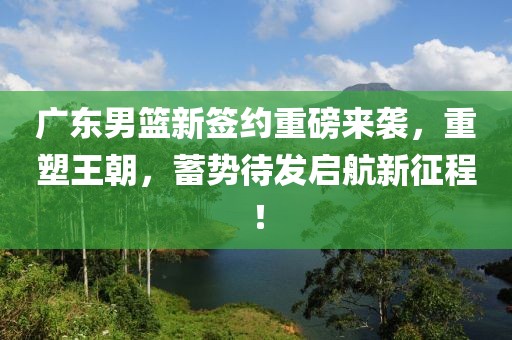 广东男篮新签约重磅来袭，重塑王朝，蓄势待发启航新征程！