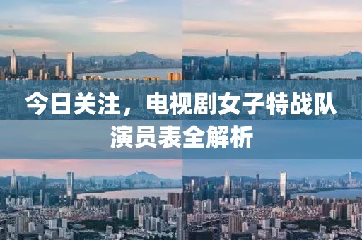 今日关注，电视剧女子特战队演员表全解析