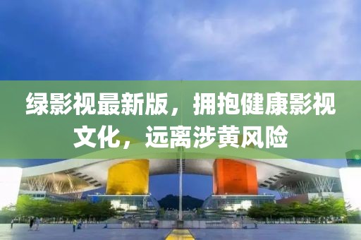 绿影视最新版，拥抱健康影视文化，远离涉黄风险