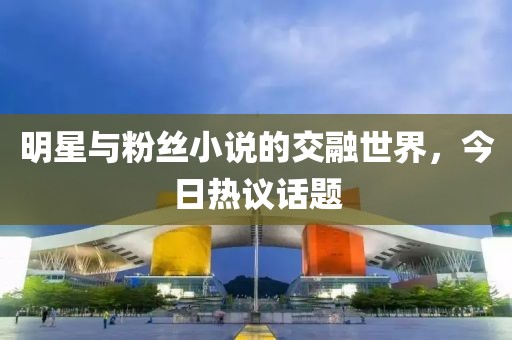 明星与粉丝小说的交融世界，今日热议话题