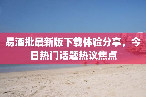 易酒批最新版下载体验分享，今日热门话题热议焦点