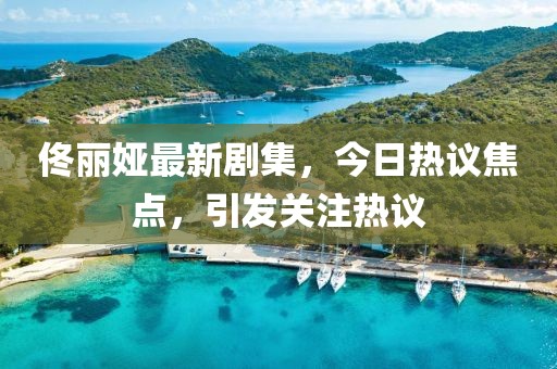佟丽娅最新剧集，今日热议焦点，引发关注热议