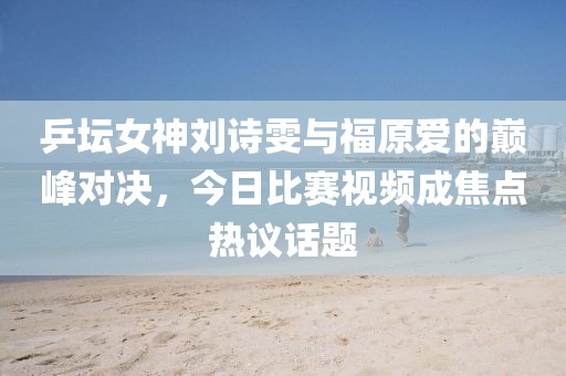 乒坛女神刘诗雯与福原爱的巅峰对决，今日比赛视频成焦点热议话题