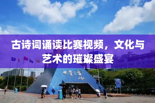 古诗词诵读比赛视频，文化与艺术的璀璨盛宴