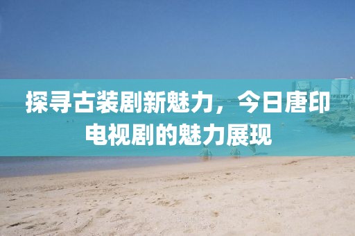 探寻古装剧新魅力，今日唐印电视剧的魅力展现