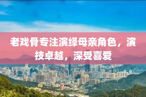 老戏骨专注演绎母亲角色，演技卓越，深受喜爱