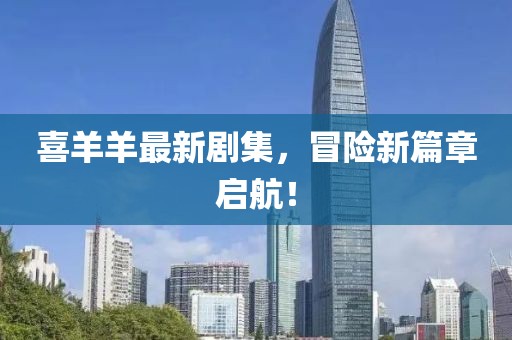 喜羊羊最新剧集，冒险新篇章启航！