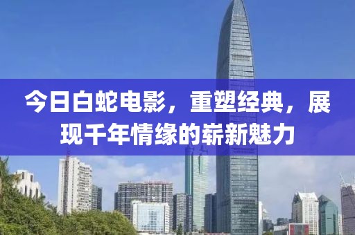 今日白蛇电影，重塑经典，展现千年情缘的崭新魅力