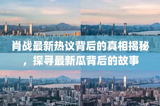 肖战最新热议背后的真相揭秘，探寻最新瓜背后的故事