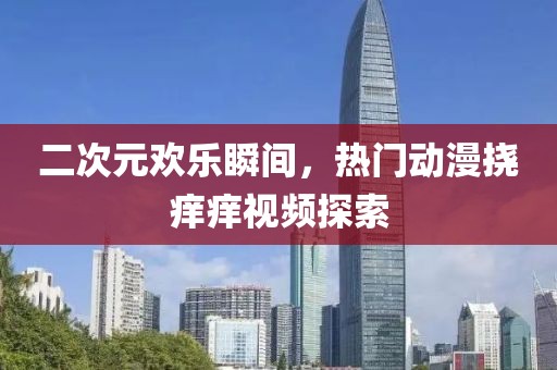 二次元欢乐瞬间，热门动漫挠痒痒视频探索