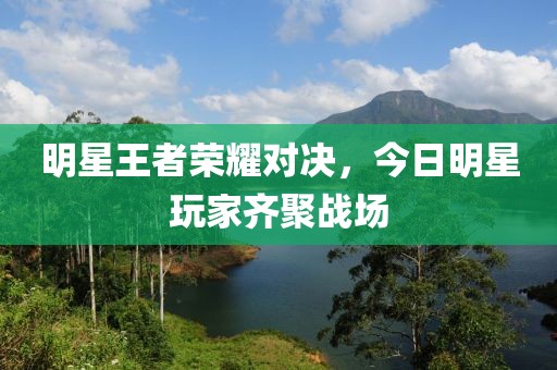 明星王者荣耀对决，今日明星玩家齐聚战场