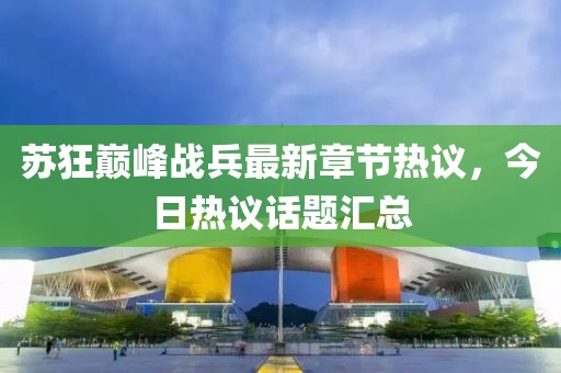 苏狂巅峰战兵最新章节热议，今日热议话题汇总
