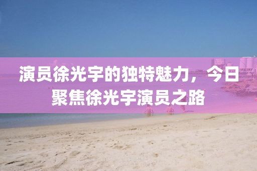 演员徐光宇的独特魅力，今日聚焦徐光宇演员之路