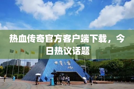 热血传奇官方客户端下载，今日热议话题
