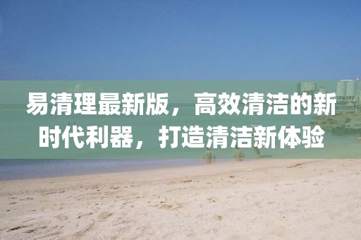 易清理最新版，高效清洁的新时代利器，打造清洁新体验