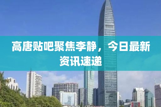 高唐贴吧聚焦李静，今日最新资讯速递