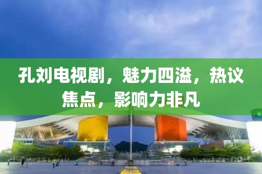 孔刘电视剧，魅力四溢，热议焦点，影响力非凡