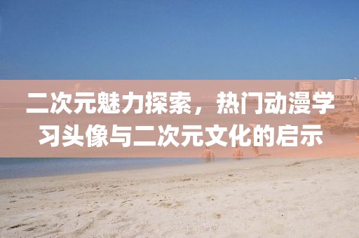 二次元魅力探索，热门动漫学习头像与二次元文化的启示