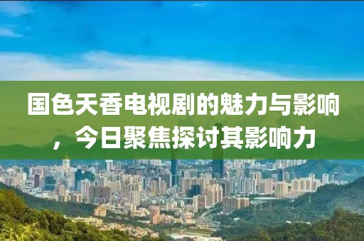 国色天香电视剧的魅力与影响，今日聚焦探讨其影响力