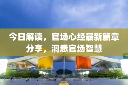 今日解读，官场心经最新篇章分享，洞悉官场智慧