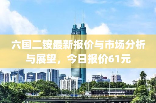 六国二铵最新报价与市场分析与展望，今日报价61元