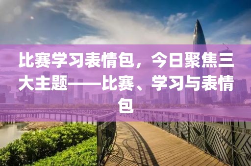 比赛学习表情包，今日聚焦三大主题——比赛、学习与表情包
