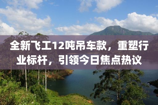 全新飞工12吨吊车款，重塑行业标杆，引领今日焦点热议