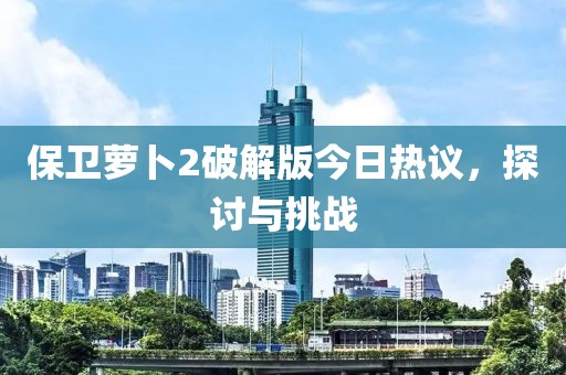 保卫萝卜2破解版今日热议，探讨与挑战