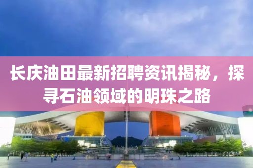 长庆油田最新招聘资讯揭秘，探寻石油领域的明珠之路
