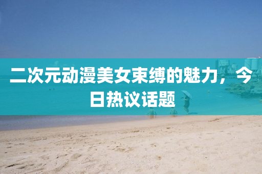 二次元动漫美女束缚的魅力，今日热议话题
