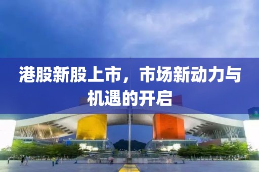 港股新股上市，市场新动力与机遇的开启