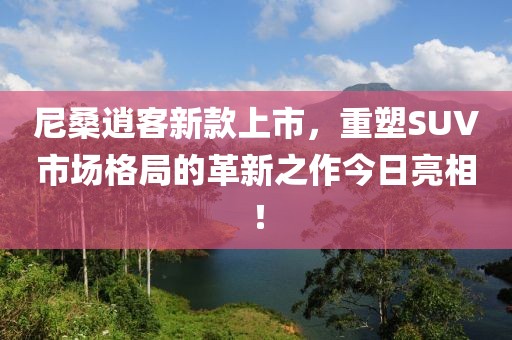 尼桑逍客新款上市，重塑SUV市场格局的革新之作今日亮相！