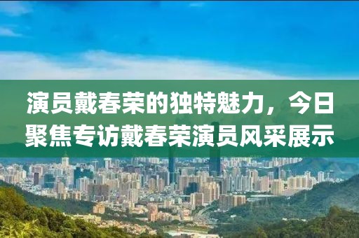 演员戴春荣的独特魅力，今日聚焦专访戴春荣演员风采展示