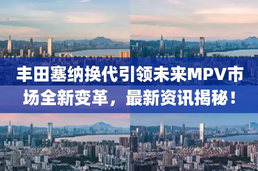 丰田塞纳换代引领未来MPV市场全新变革，最新资讯揭秘！
