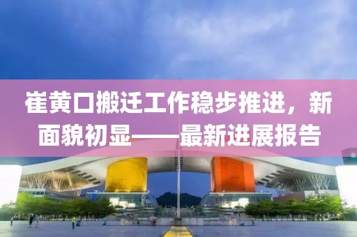 崔黄口搬迁工作稳步推进，新面貌初显——最新进展报告