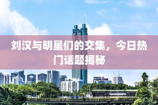 刘汉与明星们的交集，今日热门话题揭秘