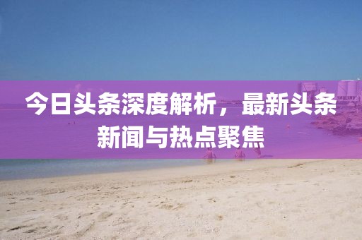 今日头条深度解析，最新头条新闻与热点聚焦