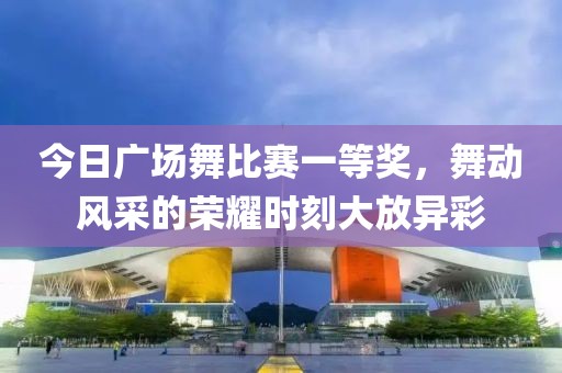 今日广场舞比赛一等奖，舞动风采的荣耀时刻大放异彩