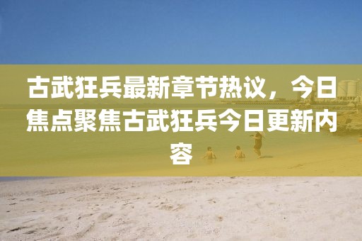 古武狂兵最新章节热议，今日焦点聚焦古武狂兵今日更新内容