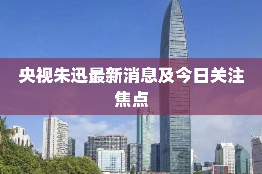 央视朱迅最新消息及今日关注焦点