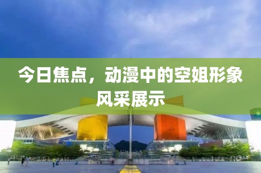今日焦点，动漫中的空姐形象风采展示