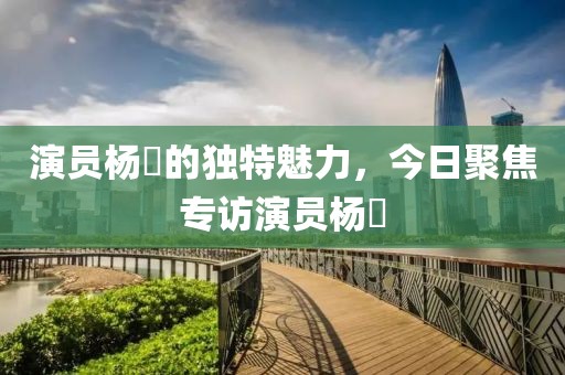 演员杨旻的独特魅力，今日聚焦专访演员杨旻