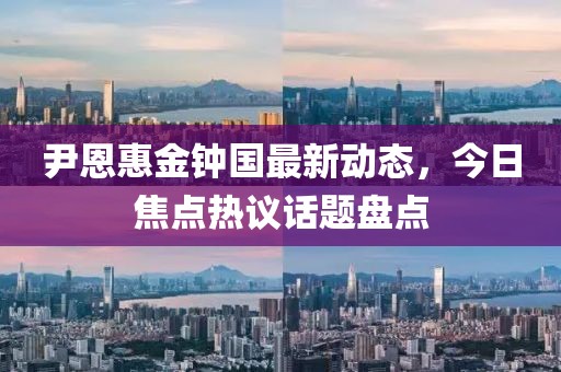 尹恩惠金钟国最新动态，今日焦点热议话题盘点